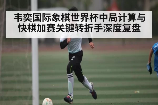 韦奕国际象棋世界杯中局计算与快棋加赛关键转折手深度复盘